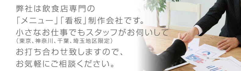 弊社は飲食店専門の「メニュー」「看板」制作会社です。小さなお仕事でもスタッフがお伺いして（東京、神奈川、千葉、埼玉地区限定）お打ち合わせ致しますので、お気軽にご相談ください。